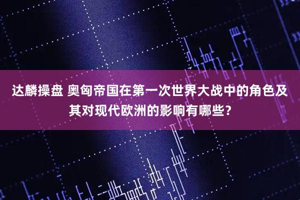达麟操盘 奥匈帝国在第一次世界大战中的角色及其对现代欧洲的影响有哪些？