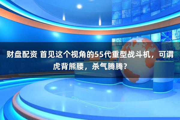 财盘配资 首见这个视角的55代重型战斗机，可谓虎背熊腰，杀气腾腾？