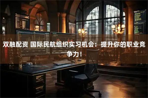 双融配资 国际民航组织实习机会：提升你的职业竞争力！