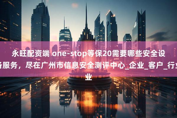 永旺配资端 one-stop等保20需要哪些安全设备服务，尽在广州市信息安全测评中心_企业_客户_行业