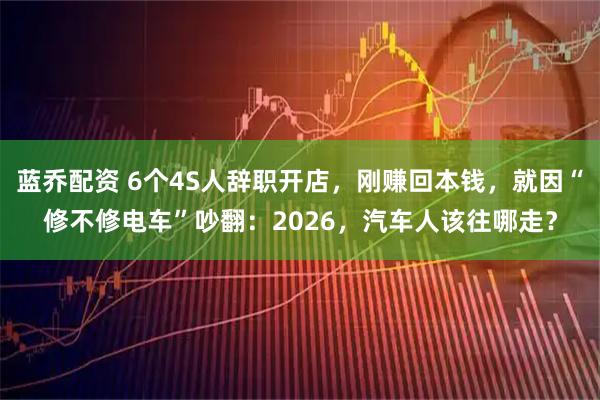 蓝乔配资 6个4S人辞职开店，刚赚回本钱，就因“修不修电车”吵翻：2026，汽车人该往哪走？