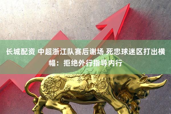 长城配资 中超浙江队赛后谢场 死忠球迷区打出横幅：拒绝外行指导内行