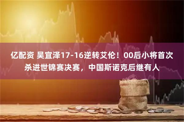 亿配资 吴宜泽17-16逆转艾伦！00后小将首次杀进世锦赛决赛，中国斯诺克后继有人