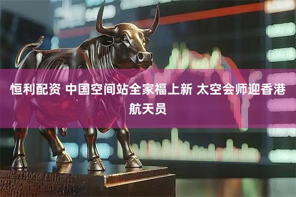 恒利配资 中国空间站全家福上新 太空会师迎香港航天员