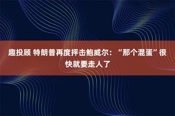 趣投顾 特朗普再度抨击鲍威尔：“那个混蛋”很快就要走人了