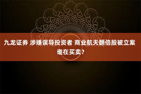 九龙证券 涉嫌误导投资者 商业航天翻倍股被立案 谁在买卖?