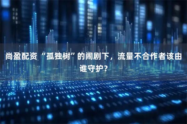 尚盈配资 “孤独树”的闹剧下,流量不合作者该由谁守护?