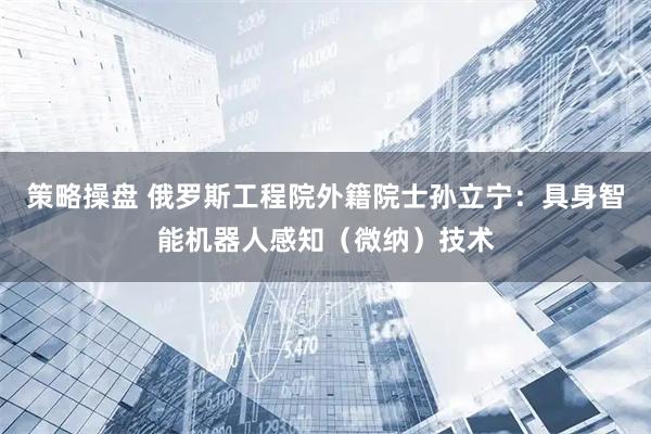 策略操盘 俄罗斯工程院外籍院士孙立宁：具身智能机器人感知（微纳）技术