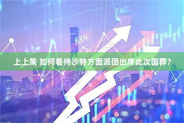 上上策 如何看待沙特方面派团出席此次国葬？